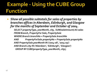    Show all possible subtotals for sales of properties by
     branches offices in Aberdeen, Edinburgh, and Glasgow
     for the months of September and October of 2004.
       SELECT propertyType, yearMonth, city, SUM(saleAmount) AS sales
       FROM Branch, PropertyFor Sale, PropertySale
       WHERE Branch.branchNo = PropertySale.branchNo
       AND      PropertyForSale.propertyNo = PropertySale.propertyNo
       AND PropertySale.yearMonth IN ('2004-08', '2004-09')
       AND Branch.city IN (‘Aberdeen’, ‘Edinburgh’, ‘Glasgow’)
        GROUP BY CUBE(propertyType, yearMonth, city);




17
 