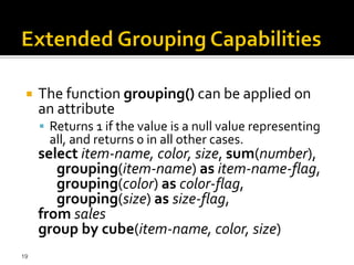    The function grouping() can be applied on
     an attribute
      Returns 1 if the value is a null value representing
       all, and returns 0 in all other cases.
     select item-name, color, size, sum(number),
        grouping(item-name) as item-name-flag,
        grouping(color) as color-flag,
        grouping(size) as size-flag,
     from sales
     group by cube(item-name, color, size)
19
 