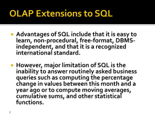    Advantages of SQL include that it is easy to
    learn, non-procedural, free-format, DBMS-
    independent, and that it is a recognized
    international standard.
   However, major limitation of SQL is the
    inability to answer routinely asked business
    queries such as computing the percentage
    change in values between this month and a
    year ago or to compute moving averages,
    cumulative sums, and other statistical
    functions.
2
 
