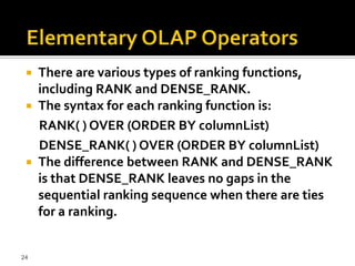  There are various types of ranking functions,
   including RANK and DENSE_RANK.
  The syntax for each ranking function is:
   RANK( ) OVER (ORDER BY columnList)
   DENSE_RANK( ) OVER (ORDER BY columnList)
  The difference between RANK and DENSE_RANK
   is that DENSE_RANK leaves no gaps in the
   sequential ranking sequence when there are ties
   for a ranking.


24
 