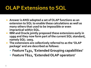    Answer is ANSI adopted a set of OLAP functions as an
    extension to SQL to enable these calculations as well as
    many others that used to be impossible or even
    impractical within SQL.
   IBM and Oracle jointly proposed these extensions early in
    1999 and they now form part of the current SQL standard,
    namely SQL: 2003.
   The extensions are collectively referred to as the ‘OLAP
    package’ and are described as follows:
     Feature T431, ‘Extended Grouping capabilities’
     Feature T611, ‘Extended OLAP operators’


3
 