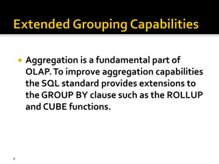    Aggregation is a fundamental part of
        OLAP. To improve aggregation capabilities
        the SQL standard provides extensions to
        the GROUP BY clause such as the ROLLUP
        and CUBE functions.




4
 