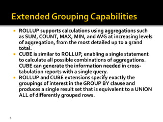    ROLLUP supports calculations using aggregations such
        as SUM, COUNT, MAX, MIN, and AVG at increasing levels
        of aggregation, from the most detailed up to a grand
        total.
       CUBE is similar to ROLLUP, enabling a single statement
        to calculate all possible combinations of aggregations.
        CUBE can generate the information needed in cross-
        tabulation reports with a single query.
       ROLLUP and CUBE extensions specify exactly the
        groupings of interest in the GROUP BY clause and
        produces a single result set that is equivalent to a UNION
        ALL of differently grouped rows.



5
 