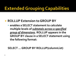    ROLLUP Extension to GROUP BY
     enables a SELECT statement to calculate
     multiple levels of subtotals across a specified
     group of dimensions. ROLLUP appears in the
     GROUP BY clause in a SELECT statement using
     the following format:

    SELECT ... GROUP BY ROLLUP(columnList)

6
 