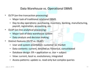 Data Warehouse vs. Operational DBMS
• OLTP (on-line transaction processing)
– Major task of traditional relational DBMS
– Day-to-day operations: purchasing, inventory, banking, manufacturing,
payroll, registration, accounting, etc.
• OLAP (on-line analytical processing)
– Major task of data warehouse system
– Data analysis and decision making
• Distinct features (OLTP vs. OLAP):
– User and system orientation: customer vs. market
– Data contents: current, detailed vs. historical, consolidated
– Database design: ER + application vs. star + subject
– View: current, local vs. evolutionary, integrated
– Access patterns: update vs. read-only but complex queries
July 2, 2015 11
 