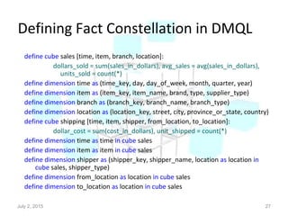 Defining Fact Constellation in DMQL
define cube sales [time, item, branch, location]:
dollars_sold = sum(sales_in_dollars), avg_sales = avg(sales_in_dollars),
units_sold = count(*)
define dimension time as (time_key, day, day_of_week, month, quarter, year)
define dimension item as (item_key, item_name, brand, type, supplier_type)
define dimension branch as (branch_key, branch_name, branch_type)
define dimension location as (location_key, street, city, province_or_state, country)
define cube shipping [time, item, shipper, from_location, to_location]:
dollar_cost = sum(cost_in_dollars), unit_shipped = count(*)
define dimension time as time in cube sales
define dimension item as item in cube sales
define dimension shipper as (shipper_key, shipper_name, location as location in
cube sales, shipper_type)
define dimension from_location as location in cube sales
define dimension to_location as location in cube sales
July 2, 2015 27
 