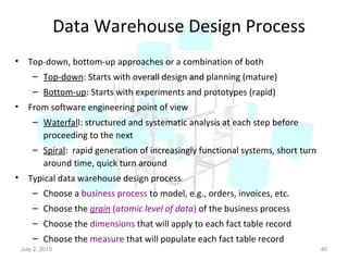 Data Warehouse Design Process
• Top-down, bottom-up approaches or a combination of both
– Top-down: Starts with overall design and planning (mature)
– Bottom-up: Starts with experiments and prototypes (rapid)
• From software engineering point of view
– Waterfall: structured and systematic analysis at each step before
proceeding to the next
– Spiral: rapid generation of increasingly functional systems, short turn
around time, quick turn around
• Typical data warehouse design process
– Choose a business process to model, e.g., orders, invoices, etc.
– Choose the grain (atomic level of data) of the business process
– Choose the dimensions that will apply to each fact table record
– Choose the measure that will populate each fact table record
July 2, 2015 40
 
