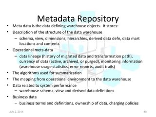 Metadata Repository
• Meta data is the data defining warehouse objects. It stores:
• Description of the structure of the data warehouse
– schema, view, dimensions, hierarchies, derived data defn, data mart
locations and contents
• Operational meta-data
– data lineage (history of migrated data and transformation path),
currency of data (active, archived, or purged), monitoring information
(warehouse usage statistics, error reports, audit trails)
• The algorithms used for summarization
• The mapping from operational environment to the data warehouse
• Data related to system performance
– warehouse schema, view and derived data definitions
• Business data
– business terms and definitions, ownership of data, charging policies
July 2, 2015 48
 