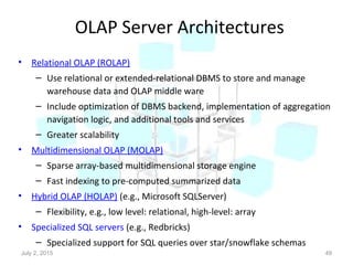 OLAP Server Architectures
• Relational OLAP (ROLAP)
– Use relational or extended-relational DBMS to store and manage
warehouse data and OLAP middle ware
– Include optimization of DBMS backend, implementation of aggregation
navigation logic, and additional tools and services
– Greater scalability
• Multidimensional OLAP (MOLAP)
– Sparse array-based multidimensional storage engine
– Fast indexing to pre-computed summarized data
• Hybrid OLAP (HOLAP) (e.g., Microsoft SQLServer)
– Flexibility, e.g., low level: relational, high-level: array
• Specialized SQL servers (e.g., Redbricks)
– Specialized support for SQL queries over star/snowflake schemas
July 2, 2015 49
 