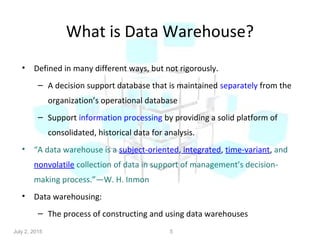 What is Data Warehouse?
• Defined in many different ways, but not rigorously.
– A decision support database that is maintained separately from the
organization’s operational database
– Support information processing by providing a solid platform of
consolidated, historical data for analysis.
• “A data warehouse is a subject-oriented, integrated, time-variant, and
nonvolatile collection of data in support of management’s decision-
making process.”—W. H. Inmon
• Data warehousing:
– The process of constructing and using data warehouses
5July 2, 2015
 