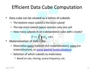 Efficient Data Cube Computation
• Data cube can be viewed as a lattice of cuboids
– The bottom-most cuboid is the base cuboid
– The top-most cuboid (apex) contains only one cell
– How many cuboids in an n-dimensional cube with L levels?
• Materialization of data cube
– Materialize every (cuboid) (full materialization), none (no
materialization), or some (partial materialization)
– Selection of which cuboids to materialize
• Based on size, sharing, access frequency, etc.
July 2, 2015 51
)1
1
( +∏
=
=
n
i
iLT
 