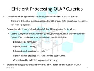 Efficient Processing OLAP Queries
• Determine which operations should be performed on the available cuboids
– Transform drill, roll, etc. into corresponding SQL and/or OLAP operations, e.g., dice =
selection + projection
• Determine which materialized cuboid(s) should be selected for OLAP op.
– Let the query to be processed be on {brand, province_or_state} with the condition
“year = 2004”, and there are 4 materialized cuboids available:
1) {year, item_name, city}
2) {year, brand, country}
3) {year, brand, province_or_state}
4) {item_name, province_or_state} where year = 2004
Which should be selected to process the query?
• Explore indexing structures and compressed vs. dense array structs in MOLAP
July 2, 2015 56
 