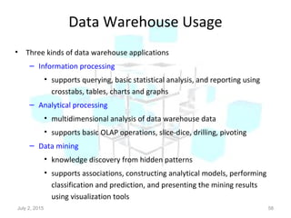 Data Warehouse Usage
• Three kinds of data warehouse applications
– Information processing
• supports querying, basic statistical analysis, and reporting using
crosstabs, tables, charts and graphs
– Analytical processing
• multidimensional analysis of data warehouse data
• supports basic OLAP operations, slice-dice, drilling, pivoting
– Data mining
• knowledge discovery from hidden patterns
• supports associations, constructing analytical models, performing
classification and prediction, and presenting the mining results
using visualization tools
July 2, 2015 58
 