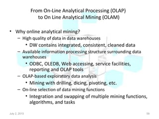 From On-Line Analytical Processing (OLAP)
to On Line Analytical Mining (OLAM)
• Why online analytical mining?
– High quality of data in data warehouses
• DW contains integrated, consistent, cleaned data
– Available information processing structure surrounding data
warehouses
• ODBC, OLEDB, Web accessing, service facilities,
reporting and OLAP tools
– OLAP-based exploratory data analysis
• Mining with drilling, dicing, pivoting, etc.
– On-line selection of data mining functions
• Integration and swapping of multiple mining functions,
algorithms, and tasks
July 2, 2015 59
 