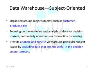 Data Warehouse—Subject-Oriented
• Organized around major subjects, such as customer,
product, sales
• Focusing on the modeling and analysis of data for decision
makers, not on daily operations or transaction processing
• Provide a simple and concise view around particular subject
issues by excluding data that are not useful in the decision
support process
July 2, 2015 6
 