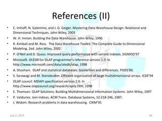 References (II)
• C. Imhoff, N. Galemmo, and J. G. Geiger. Mastering Data Warehouse Design: Relational and
Dimensional Techniques. John Wiley, 2003
• W. H. Inmon. Building the Data Warehouse. John Wiley, 1996
• R. Kimball and M. Ross. The Data Warehouse Toolkit: The Complete Guide to Dimensional
Modeling. 2ed. John Wiley, 2002
• P. O'Neil and D. Quass. Improved query performance with variant indexes. SIGMOD'97
• Microsoft. OLEDB for OLAP programmer's reference version 1.0. In
http://www.microsoft.com/data/oledb/olap, 1998
• A. Shoshani. OLAP and statistical databases: Similarities and differences. PODS’00.
• S. Sarawagi and M. Stonebraker. Efficient organization of large multidimensional arrays. ICDE'94
• OLAP council. MDAPI specification version 2.0. In
http://www.olapcouncil.org/research/apily.htm, 1998
• E. Thomsen. OLAP Solutions: Building Multidimensional Information Systems. John Wiley, 1997
• P. Valduriez. Join indices. ACM Trans. Database Systems, 12:218-246, 1987.
• J. Widom. Research problems in data warehousing. CIKM’95.
July 2, 2015 64
 