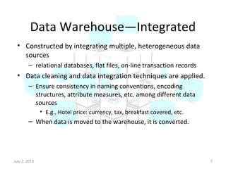 Data Warehouse—Integrated
• Constructed by integrating multiple, heterogeneous data
sources
– relational databases, flat files, on-line transaction records
• Data cleaning and data integration techniques are applied.
– Ensure consistency in naming conventions, encoding
structures, attribute measures, etc. among different data
sources
• E.g., Hotel price: currency, tax, breakfast covered, etc.
– When data is moved to the warehouse, it is converted.
July 2, 2015 7
 