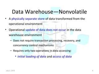 Data Warehouse—Nonvolatile
• A physically separate store of data transformed from the
operational environment
• Operational update of data does not occur in the data
warehouse environment
– Does not require transaction processing, recovery, and
concurrency control mechanisms
– Requires only two operations in data accessing:
• initial loading of data and access of data
July 2, 2015 9
 