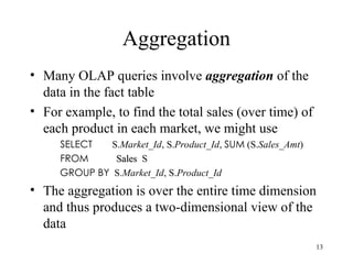 13
Aggregation
• Many OLAP queries involve aggregation of the
data in the fact table
• For example, to find the total sales (over time) of
each product in each market, we might use
SELECT S.Market_Id, S.Product_Id, SUM (S.Sales_Amt)
FROM Sales
Sales S
GROUP BY S.Market_Id, S.Product_Id
• The aggregation is over the entire time dimension
and thus produces a two-dimensional view of the
data
 