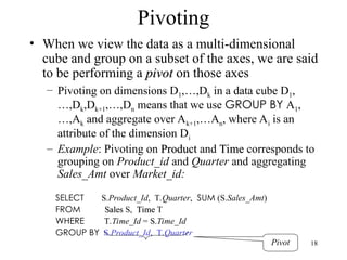 18
Pivoting
• When we view the data as a multi-dimensional
cube and group on a subset of the axes, we are said
to be performing a pivot
pivot on those axes
– Pivoting on dimensions D1,…,Dk in a data cube D1,
…,Dk,Dk+1,…,Dn means that we use GROUP BY A1,
…,Ak and aggregate over Ak+1,…An, where Ai is an
attribute of the dimension Di
– Example: Pivoting on Product
Product and Time
Time corresponds to
grouping on Product_id and Quarter and aggregating
Sales_Amt over Market_id:
SELECT S.Product_Id, T.Quarter, SUM (S.Sales_Amt)
FROM Sales
Sales S, Time
Time T
WHERE T.Time_Id = S.Time_Id
GROUP BY S.Product_Id, T.Quarter
Pivot
 