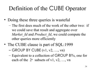 24
Definition of the CUBE Operator
• Doing these three queries is wasteful
– The first does much of the work of the other two: if
we could save that result and aggregate over
Market_Id and Product_Id, we could compute the
other queries more efficiently
• The CUBE clause is part of SQL:1999
– GROUP BY CUBE (v1, v2, …, vn)
– Equivalent to a collection of GROUP BYs, one for
each of the 2n
subsets of v1, v2, …, vn
 
