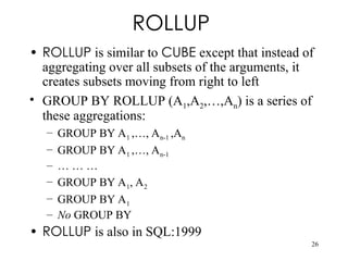 26
ROLLUP
• ROLLUP is similar to CUBE except that instead of
aggregating over all subsets of the arguments, it
creates subsets moving from right to left
• GROUP BY ROLLUP (A1,A2,…,An) is a series of
these aggregations:
– GROUP BY A1 ,…, An-1 ,An
– GROUP BY A1 ,…, An-1
– … … …
– GROUP BY A1, A2
– GROUP BY A1
– No GROUP BY
• ROLLUP is also in SQL:1999
 