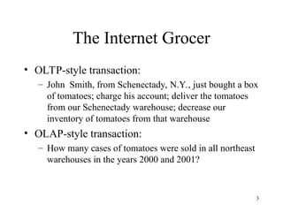 3
The Internet Grocer
• OLTP-style transaction:
– John Smith, from Schenectady, N.Y., just bought a box
of tomatoes; charge his account; deliver the tomatoes
from our Schenectady warehouse; decrease our
inventory of tomatoes from that warehouse
• OLAP-style transaction:
– How many cases of tomatoes were sold in all northeast
warehouses in the years 2000 and 2001?
 
