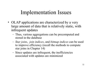 32
Implementation Issues
• OLAP applications are characterized by a very
large amount of data that is relatively static, with
infrequent updates
– Thus, various aggregations can be precomputed and
stored in the database
– Star joins, join indices, and bitmap indices can be used
to improve efficiency (recall the methods to compute
star joins in Chapter 14)
– Since updates are infrequent, the inefficiencies
associated with updates are minimized
 