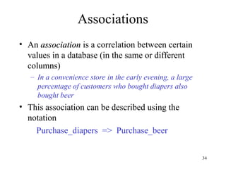 34
Associations
• An association
association is a correlation between certain
values in a database (in the same or different
columns)
– In a convenience store in the early evening, a large
percentage of customers who bought diapers also
bought beer
• This association can be described using the
notation
Purchase_diapers => Purchase_beer
 