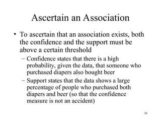 36
Ascertain an Association
• To ascertain that an association exists, both
the confidence and the support must be
above a certain threshold
– Confidence states that there is a high
probability, given the data, that someone who
purchased diapers also bought beer
– Support states that the data shows a large
percentage of people who purchased both
diapers and beer (so that the confidence
measure is not an accident)
 