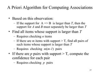 37
A Priori Algorithm for Computing Associations
• Based on this observation:
– If the support for A => B is larger than T, then the
support for A and B must separately be larger than T
• Find all items whose support is larger than T
– Requires checking n items
– If there are m items with support > T, find all pairs of
such items whose support is larger than T
– Requires checking m(m-1) pairs
• If there are p pairs with support > T, compute the
confidence for each pair
– Requires checking p pairs
 