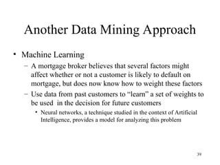 39
Another Data Mining Approach
• Machine Learning
– A mortgage broker believes that several factors might
affect whether or not a customer is likely to default on
mortgage, but does now know how to weight these factors
– Use data from past customers to “learn” a set of weights to
be used in the decision for future customers
• Neural networks, a technique studied in the context of Artificial
Intelligence, provides a model for analyzing this problem
 