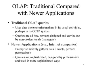 4
OLAP: Traditional Compared
with Newer Applications
• Traditional OLAP queries
– Uses data the enterprise gathers in its usual activities,
perhaps in its OLTP system
– Queries are ad hoc, perhaps designed and carried out
by non-professionals (managers)
• Newer Applications (e.g., Internet companies)
– Enterprise actively gathers data it wants, perhaps
purchasing it
– Queries are sophisticated, designed by professionals,
and used in more sophisticated ways
 