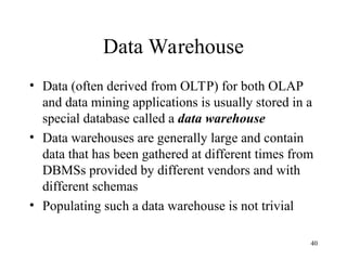 40
Data Warehouse
• Data (often derived from OLTP) for both OLAP
and data mining applications is usually stored in a
special database called a data warehouse
• Data warehouses are generally large and contain
data that has been gathered at different times from
DBMSs provided by different vendors and with
different schemas
• Populating such a data warehouse is not trivial
 