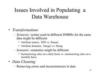 41
Issues Involved in Populating a
Data Warehouse
• Transformations
– Syntactic: syntax used in different DMBSs for the same
data might be different
• Attribute names: SSN vs. Ssnum
• Attribute domains: Integer vs. String
– Semantic: semantics might be different
• Summarizing sales on a daily basis vs. summarizing sales on a
monthly basis
• Data Cleaning
– Removing errors and inconsistencies in data
 