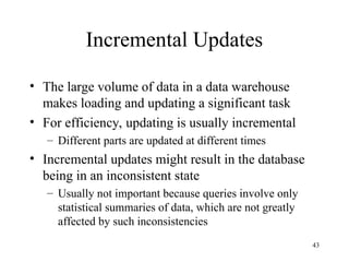43
Incremental Updates
• The large volume of data in a data warehouse
makes loading and updating a significant task
• For efficiency, updating is usually incremental
– Different parts are updated at different times
• Incremental updates might result in the database
being in an inconsistent state
– Usually not important because queries involve only
statistical summaries of data, which are not greatly
affected by such inconsistencies
 