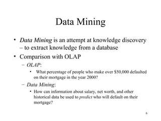 6
Data Mining
• Data Mining
Data Mining is an attempt at knowledge discovery
– to extract knowledge from a database
• Comparison with OLAP
– OLAP:
• What percentage of people who make over $50,000 defaulted
on their mortgage in the year 2000?
– Data Mining:
• How can information about salary, net worth, and other
historical data be used to predict who will default on their
mortgage?
 