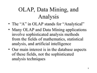 8
OLAP, Data Mining, and
Analysis
• The “A” in OLAP stands for “Analytical”
• Many OLAP and Data Mining applications
involve sophisticated analysis methods
from the fields of mathematics, statistical
analysis, and artificial intelligence
• Our main interest is in the database aspects
of these fields, not the sophisticated
analysis techniques
 