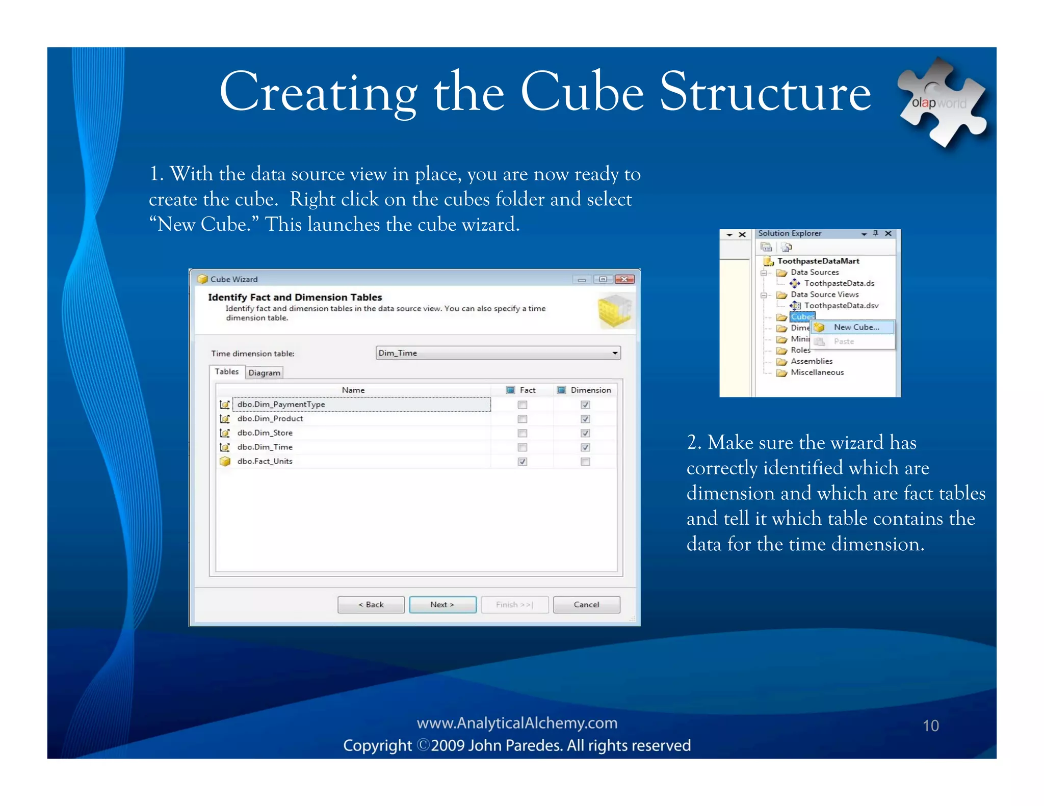 Creating the Cube Structure
1. With the data source view in place, you are now ready to
create the cube. Right click on the cubes folder and select
“New Cube.” This launches the cube wizard.




                                                              2. Make sure the wizard has
                                                              correctly identified which are
                                                              dimension and which are fact tables
                                                              and tell it which table contains the
                                                              data for the time dimension.




                                                                                          10
 