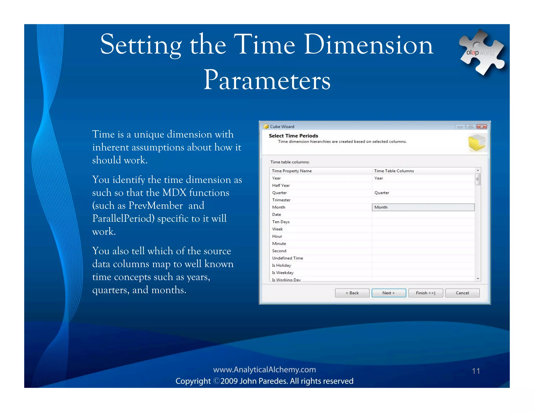 Setting the Time Dimension
          Parameters
Time is a unique dimension with
inherent assumptions about how it
should work.
You identify the time dimension as
such so that the MDX functions
(such as PrevMember and
ParallelPeriod) specific to it will
work.
You also tell which of the source
data columns map to well known
time concepts such as years,
quarters, and months.




                                      11
 