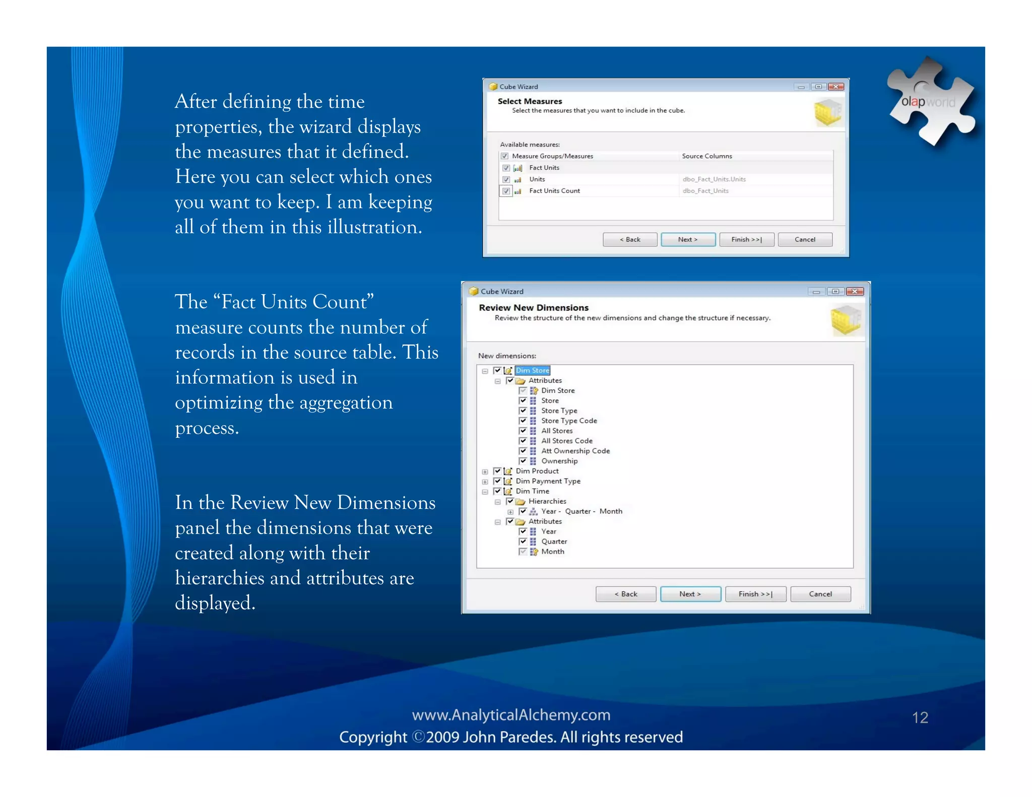 After defining the time
properties, the wizard displays
the measures that it defined.
Here you can select which ones
you want to keep. I am keeping
all of them in this illustration.


The “Fact Units Count”
measure counts the number of
records in the source table. This
information is used in
optimizing the aggregation
process.


In the Review New Dimensions
panel the dimensions that were
created along with their
hierarchies and attributes are
displayed.




                                    12
 