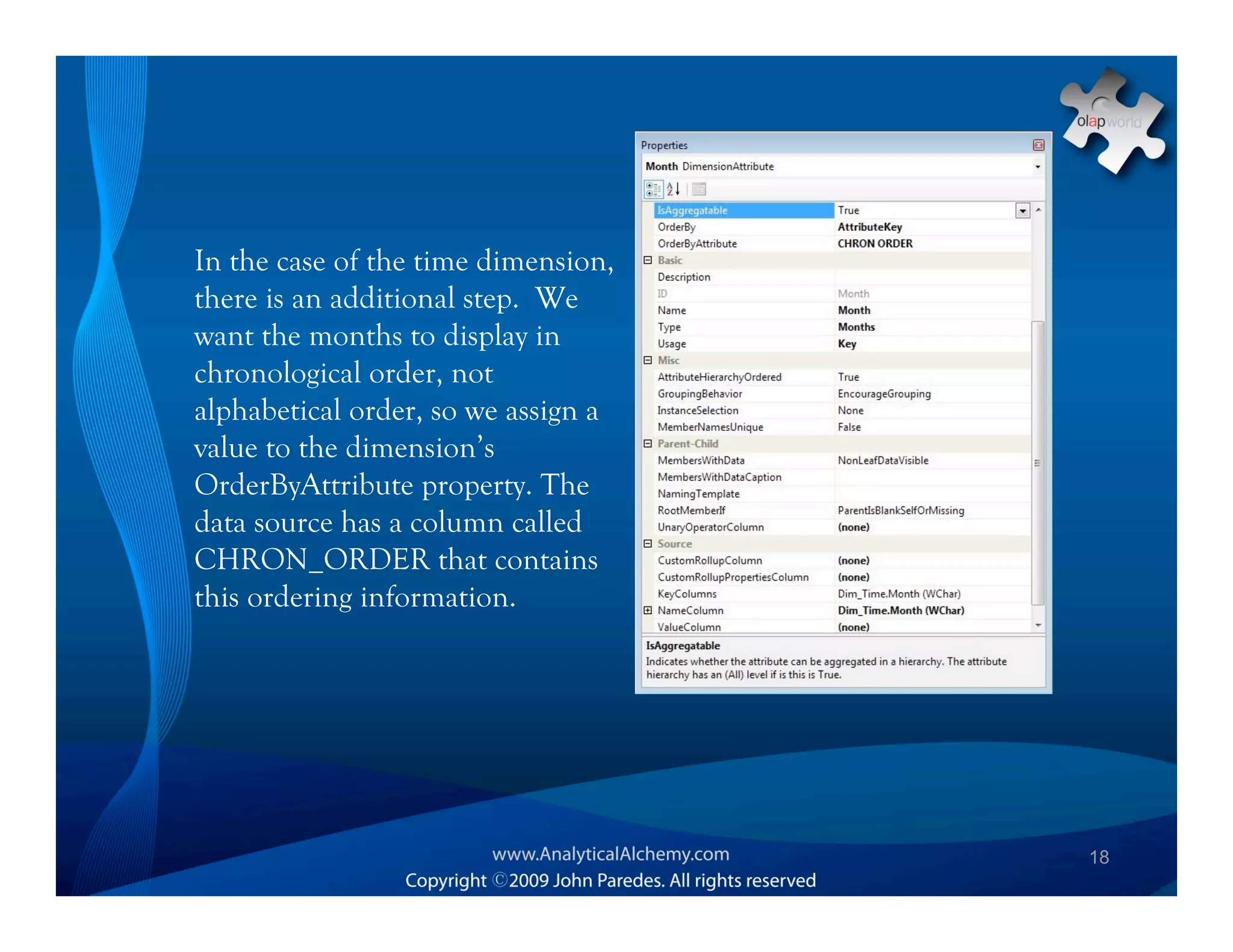 In the case of the time dimension,
there is an additional step. We
want the months to display in
chronological order, not
alphabetical order, so we assign a
value to the dimension’s
OrderByAttribute property. The
data source has a column called
CHRON_ORDER that contains
this ordering information.




                                     18
 