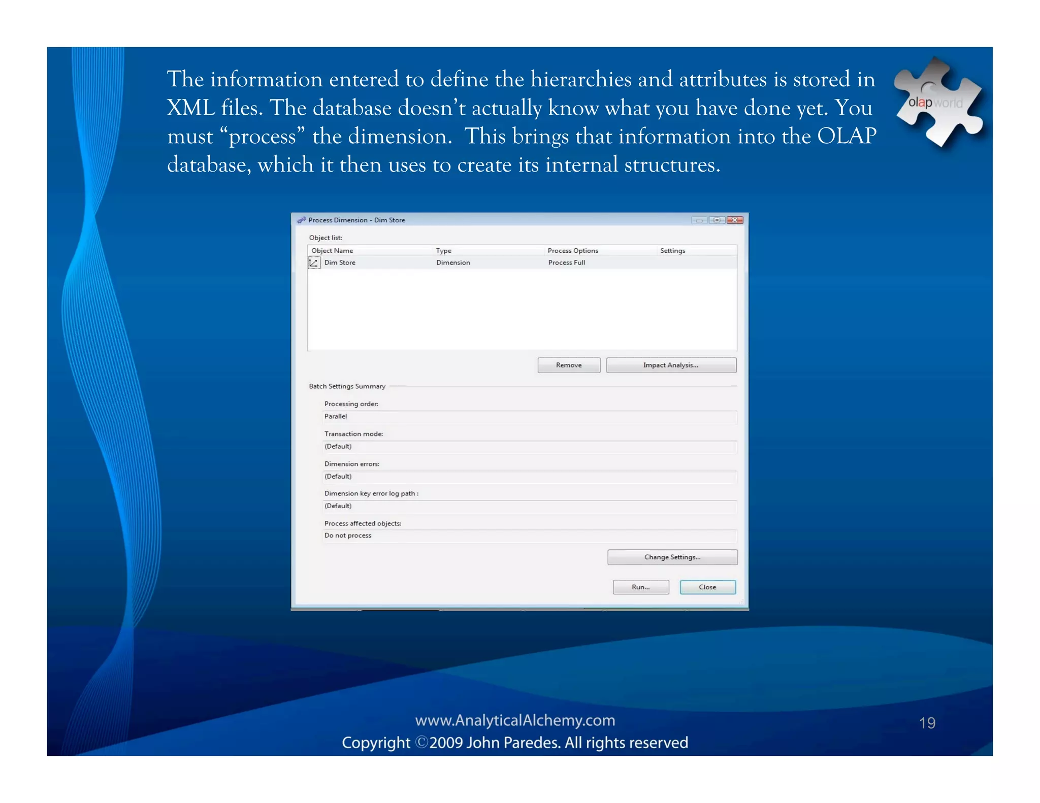 The information entered to define the hierarchies and attributes is stored in
XML files. The database doesn’t actually know what you have done yet. You
must “process” the dimension. This brings that information into the OLAP
database, which it then uses to create its internal structures.




                                                                                19
 