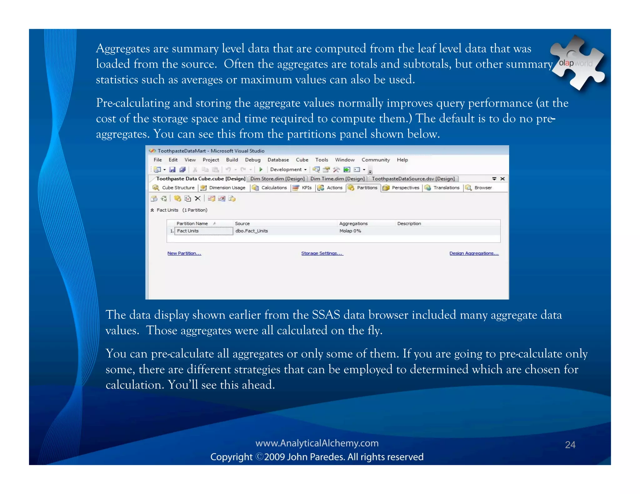 Aggregates are summary level data that are computed from the leaf level data that was
loaded from the source. Often the aggregates are totals and subtotals, but other summary
statistics such as averages or maximum values can also be used.
Pre-calculating and storing the aggregate values normally improves query performance (at the
cost of the storage space and time required to compute them.) The default is to do no pre-
aggregates. You can see this from the partitions panel shown below.




 The data display shown earlier from the SSAS data browser included many aggregate data
 values. Those aggregates were all calculated on the fly.
 You can pre-calculate all aggregates or only some of them. If you are going to pre-calculate only
 some, there are different strategies that can be employed to determined which are chosen for
 calculation. You’ll see this ahead.



                                                                                             24
 