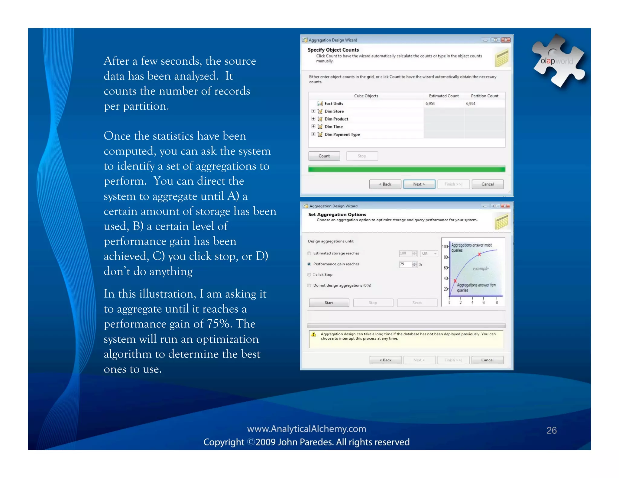 After a few seconds, the source
data has been analyzed. It
counts the number of records
per partition.

Once the statistics have been
computed, you can ask the system
to identify a set of aggregations to
perform. You can direct the
system to aggregate until A) a
certain amount of storage has been
used, B) a certain level of
performance gain has been
achieved, C) you click stop, or D)
don’t do anything
In this illustration, I am asking it
to aggregate until it reaches a
performance gain of 75%. The
system will run an optimization
algorithm to determine the best
ones to use.



                                       26
 