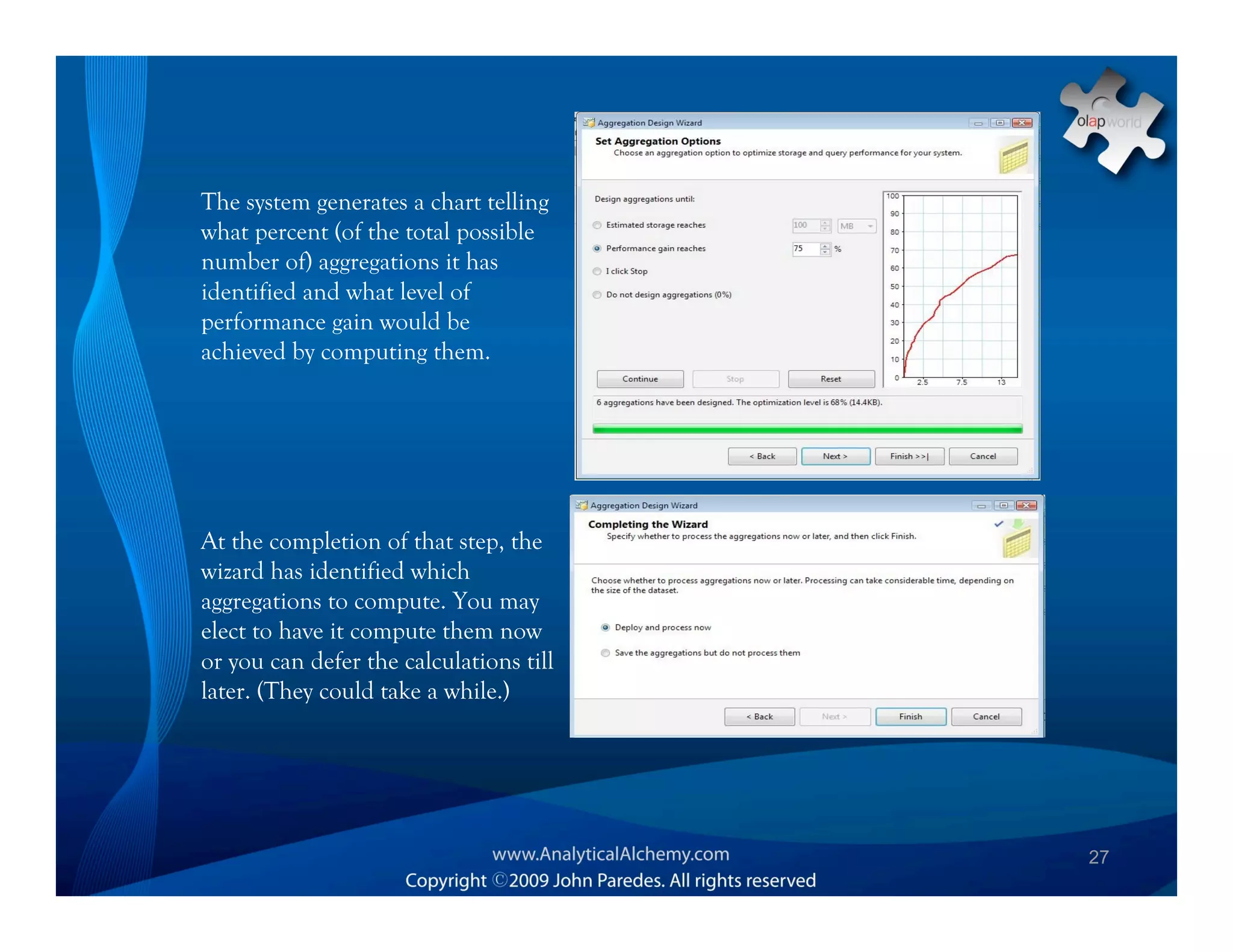The system generates a chart telling
what percent (of the total possible
number of) aggregations it has
identified and what level of
performance gain would be
achieved by computing them.




At the completion of that step, the
wizard has identified which
aggregations to compute. You may
elect to have it compute them now
or you can defer the calculations till
later. (They could take a while.)




                                         27
 
