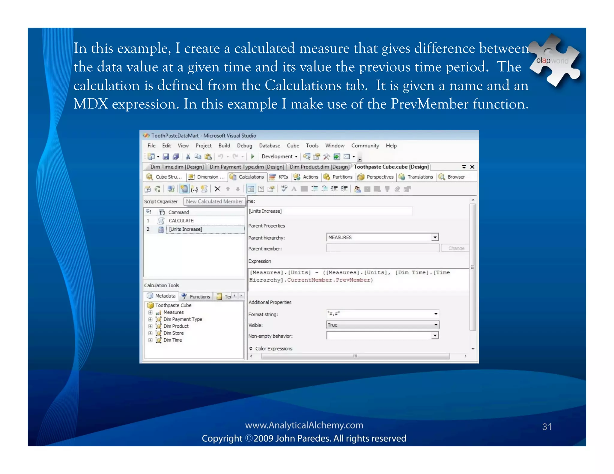 In this example, I create a calculated measure that gives difference between
the data value at a given time and its value the previous time period. The
calculation is defined from the Calculations tab. It is given a name and an
MDX expression. In this example I make use of the PrevMember function.




                                                                               31
 
