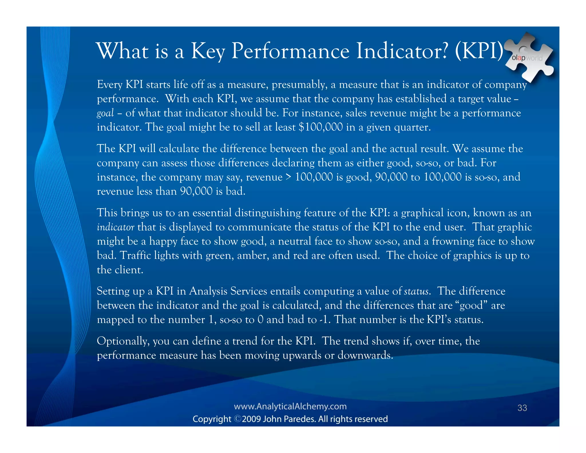 What is a Key Performance Indicator? (KPI)
Every KPI starts life off as a measure, presumably, a measure that is an indicator of company
performance. With each KPI, we assume that the company has established a target value –
goal – of what that indicator should be. For instance, sales revenue might be a performance
indicator. The goal might be to sell at least $100,000 in a given quarter.
The KPI will calculate the difference between the goal and the actual result. We assume the
company can assess those differences declaring them as either good, so-so, or bad. For
instance, the company may say, revenue > 100,000 is good, 90,000 to 100,000 is so-so, and
revenue less than 90,000 is bad.
This brings us to an essential distinguishing feature of the KPI: a graphical icon, known as an
indicator that is displayed to communicate the status of the KPI to the end user. That graphic
might be a happy face to show good, a neutral face to show so-so, and a frowning face to show
bad. Traffic lights with green, amber, and red are often used. The choice of graphics is up to
the client.
Setting up a KPI in Analysis Services entails computing a value of status. The difference
between the indicator and the goal is calculated, and the differences that are “good” are
mapped to the number 1, so-so to 0 and bad to -1. That number is the KPI’s status.
Optionally, you can define a trend for the KPI. The trend shows if, over time, the
performance measure has been moving upwards or downwards.



                                                                                            33
 
