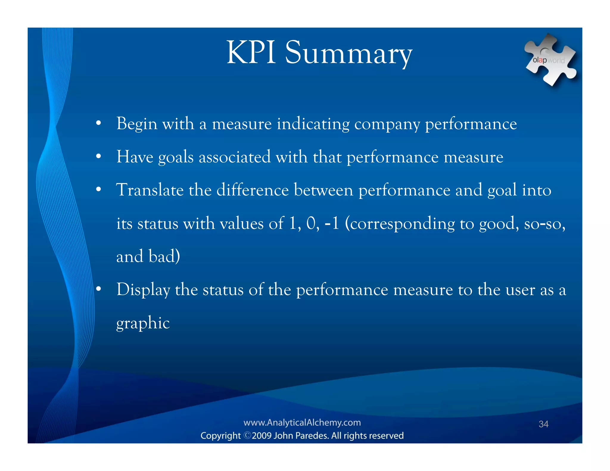 KPI Summary
• Begin with a measure indicating company performance
• Have goals associated with that performance measure
• Translate the difference between performance and goal into
  its status with values of 1, 0, -1 (corresponding to good, so-so,
  and bad)
• Display the status of the performance measure to the user as a
  graphic




                                                               34
 