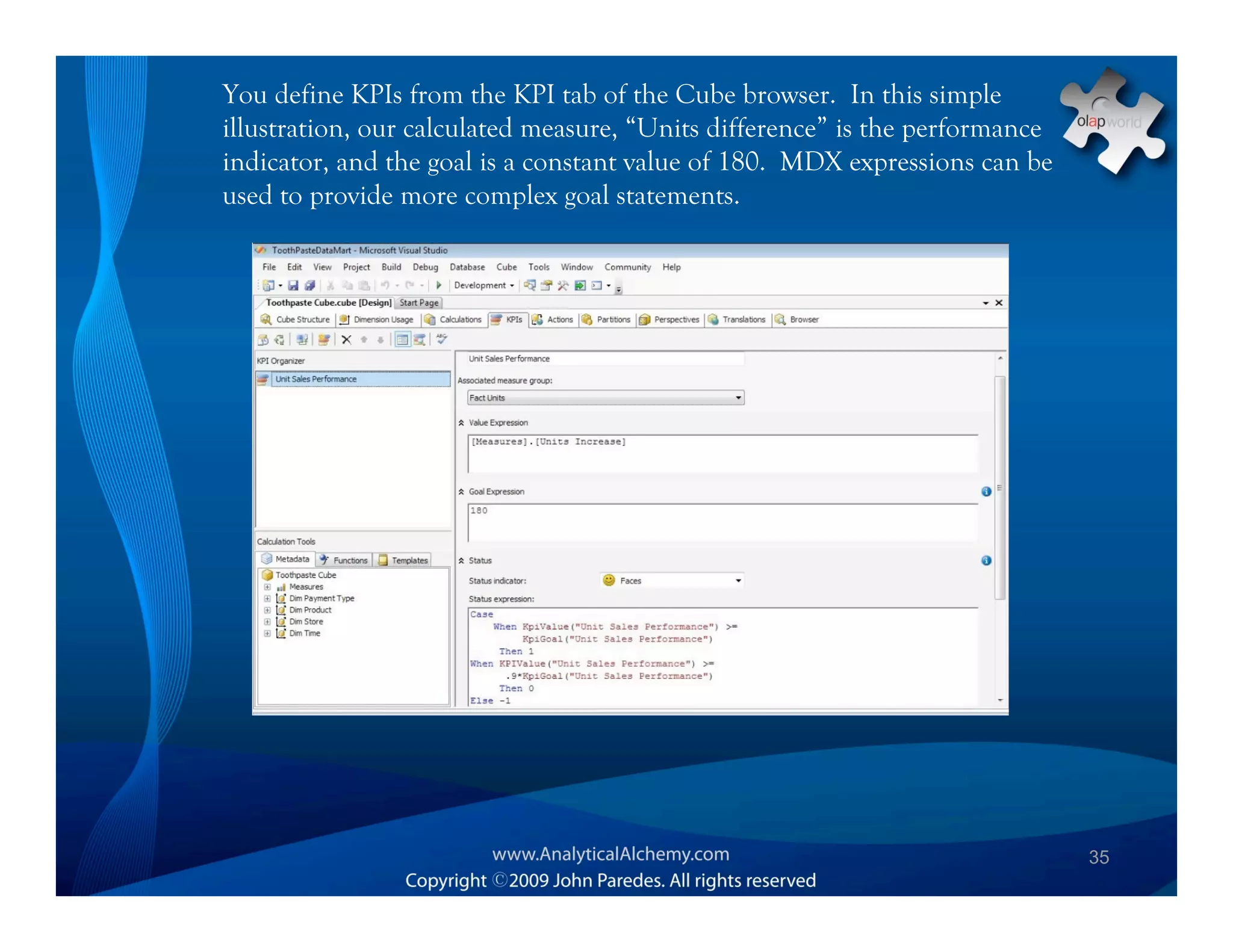 You define KPIs from the KPI tab of the Cube browser. In this simple
illustration, our calculated measure, “Units difference” is the performance
indicator, and the goal is a constant value of 180. MDX expressions can be
used to provide more complex goal statements.




                                                                              35
 
